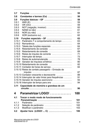 v
Manual de instruções do LOGO!
A5E00046705 01
3.7 Funções 55. . . . . . . . . . . . . . . . . . . . . . . . . . . . . . . . . . . . . .
3.8 Constantes e bornes (Co) 56. . . . . . . . . . . . . . . . . . . . . .
3.9 Funções básicas – GF 58. . . . . . . . . . . . . . . . . . . . . . . . .
3.9.1 AND (E) 59. . . . . . . . . . . . . . . . . . . . . . . . . . . . . . . . . . . . .
3.9.2 OR (OU) 59. . . . . . . . . . . . . . . . . . . . . . . . . . . . . . . . . . . . .
3.9.3 NOT (negação, inversor) 60. . . . . . . . . . . . . . . . . . . . . . .
3.9.4 NAND (e não) 61. . . . . . . . . . . . . . . . . . . . . . . . . . . . . . . .
3.9.5 NOR (ou não) 61. . . . . . . . . . . . . . . . . . . . . . . . . . . . . . . .
3.9.6 XOR (exclusivo ou) 62. . . . . . . . . . . . . . . . . . . . . . . . . . . .
3.10 Funções especiais – SF 63. . . . . . . . . . . . . . . . . . . . . . .
3.10.1 Parâmetro T e comportamento do tempo 63. . . . . . . . .
3.10.2 Remanência 64. . . . . . . . . . . . . . . . . . . . . . . . . . . . . . . . . .
3.10.3 Tabela das funções especiais 64. . . . . . . . . . . . . . . . . . .
3.10.4 Retardamento de conexão 67. . . . . . . . . . . . . . . . . . . . .
3.10.5 Retardamento de conexão 69. . . . . . . . . . . . . . . . . . . . .
3.10.6 Relais de impulso de corrente 71. . . . . . . . . . . . . . . . . .
3.10.7 Interruptor de tempo 73. . . . . . . . . . . . . . . . . . . . . . . . . . .
3.10.8 Relais de automanutenção 78. . . . . . . . . . . . . . . . . . . . .
3.10.9 Gerador de impulsos simétrico 80. . . . . . . . . . . . . . . . . .
3.10.10 Retardamento de conexão 82. . . . . . . . . . . . . . . . . . . . .
3.10.11 Contador de horas de serviço 84. . . . . . . . . . . . . . . . . . .
3.10.12 Relais de contato passageiro – Emissão de
impulso 87. . . . . . . . . . . . . . . . . . . . . . . . . . . . . . . . . . . .
3.10.13 Contador crescente e decrescente 88. . . . . . . . . . . . . .
3.10.14 Interruptor de valor limiar para frequências 91. . . . . . .
3.10.15 Gerador de impulso assíncrono 93. . . . . . . . . . . . . . . . .
3.10.16 Interruptor de tempo para ano 94. . . . . . . . . . . . . . . . . .
3.11 Capacidade de memória e grandeza de um
circuito 96. . . . . . . . . . . . . . . . . . . . . . . . . . . . . . . . . . . . . . .
4 Parametrizar LOGO! 100. . . . . . . . . . . . . .
4.1 Trocar o modo modo de funcionamento
Parametrização 101. . . . . . . . . . . . . . . . . . . . . . . . . . . . . . .
4.1.1 Parâmetro 101. . . . . . . . . . . . . . . . . . . . . . . . . . . . . . . . . . .
4.1.2 Seleção de parâmetro 102. . . . . . . . . . . . . . . . . . . . . . . . .
4.1.3 Modificar o parâmetro 103. . . . . . . . . . . . . . . . . . . . . . . . .
4.2 Ajustar hora (LOGO! ... C) 106. . . . . . . . . . . . . . . . . . . . .
Contenùdo
 