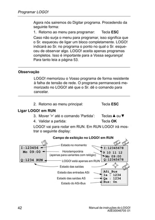 Manual de instruções do LOGO!
A5E00046705 01
42
Agora nós sairemos do Digitar programa. Procedendo da
seguinte forma:
1. Retorno ao menu para programar: Tecla ESC
Caso não surja o menu para programar, isso significa que
o Sr. esqueceu de ligar um bloco completamente. LOGO!
indicará ao Sr. no programa o ponto no qual o Sr. esque-
ceu de observar algo. LOGO! aceita apenas programas
completos. Isso é importante para a Vossa segurança!
Para tanto leia a página 53.
Observação
LOGO! memorizou o Vosso programa de forma resistente
à falha de tensão de rede. O programa permanecerá me-
morizado no LOGO! até que o Sr. dê o comando para
cancelar.
2. Retorno ao menu principal: Tecla ESC
Ligar LOGO! em RUN
3. Mover ’’ até o comando ’Partida’: Teclas ou
4. Validar a partida: Tecla OK
LOGO! vai para rodar em RUN. Em RUN LOGO! irá mos-
trar o seguinte display:
Campo de exibição no LOGO! em RUN
Estadono momento
Horatemporária
(apenas para variantes com relógio)
LOGO! está apenas em RUN
Estado das saídas
I:123456
Mo 09:00
Q:1234 RUN
I:12345678
Q:12345678
Mo 09:00
9 10 11 12
ASi_Bus
Ia : 1234
Qa : 1234
Bus: On
Estado das entradas ASi
Estado das saídas AS
Estado do ASi-Bus
Programar LOGO!
 