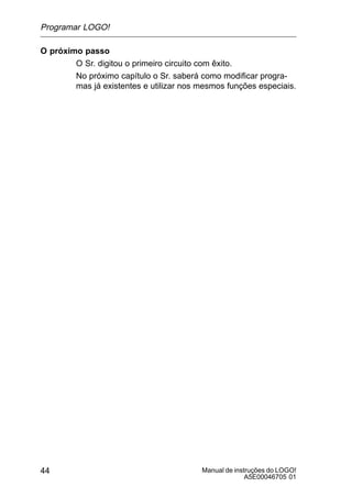 Manual de instruções do LOGO!
A5E00046705 01
44
O próximo passo
O Sr. digitou o primeiro circuito com êxito.
No próximo capítulo o Sr. saberá como modificar progra-
mas já existentes e utilizar nos mesmos funções especiais.
Programar LOGO!
 