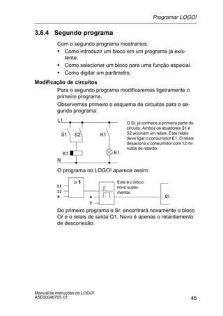 45
Manualde instruções do LOGO!
A5E00046705 01
3.6.4 Segundo programa
Com o segundo programa mostramos:
S Como introduzir um bloco em um programa já exis-
tente.
S Como selecionar um bloco para uma função especial.
S Como digitar um parâmetro.
Modificação de circuitos
Para o segundo programa modificaremos ligeiramente o
primeiro programa.
Observemos primeiro o esquema de circuitos para o se-
gundo programa:
L1
N
S1 S2
O Sr. já conhece a primeira parte do
circuito. Ambos os atuadores S1 e
S2 acionam um relais. Este relais
deve ligar o consumidor E1. O relais
desaciona o consumidor com 12 mi-
nutos de retardo.
K1
K1 E1
O programa no LOGO! aparece assim:
w1
Q1
I1
I2
x x
T
Este é o bloco
novo suple-
mentar
Do primeiro programa o Sr. encontrará novamente o bloco
Or e o relais de saída Q1. Novo é apenas o retardamento
de desconexão.
Programar LOGO!
 
