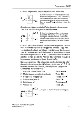 47
Manualde instruções do LOGO!
A5E00046705 01
O bloco da primeira função especial será mostrado:
Trg
T Q1
Durantea seleção de um bloco para função
especial ou função básica LOGO! indicará o
bloco da função. O cursor encontra-se no
bloco e tem a forma de um bloco completo.
Com as teclas B ou Y selecione o bloco des-
ejado.
Selecione o bloco desejado (Retardamento de descone-
xão, vide próxima imagem) e pressione OK:
R
O bloco introduzido receberá o número de
bloco B02. O bloco ligado ao Q1 até agora
será ligado automaticamente à entrada su-
perior do bloco introduzido. O cursor encon-
tra-se na entrada superior do bloco introdu-
zido.
B01
T
Q1
B02
O bloco para retardamento de desconexão possui 3 entra-
das. A entrada superior é o trigger da entrada (Trg). Atra-
vés desta entrada dê partida ao retardamento de descone-
xão. No nosso exemplo é dado partida ao retardamento de
desconexão pelo bloco OR B01. Através da entrada Reset
resete o tempo e a saída. Através do parâmetro T ajuste o
tempo para o retardamento de desconexão.
No nosso exemplo não utilizamos a entrada reset do retar-
damento de desconexão. Nós ligamos ele com ’x’. O Sr. já
recebeu as devidas informações no primeiro programa.
Lembrando mais uma vez:
1. Coloque o cursor sob o R: Tecla ou
2. Mudará para o modo de entrada: Tecla OK
3. Selecionar relação Co: Teclas ou
4. Validar relação Co: Tecla OK
5. Selecionar ’x’: Teclas ou
6. Validar ’x’: Tecla OK
x
B01
T
Q1
B02 A imagem no display deve ser assim agora:
Programar LOGO!
 