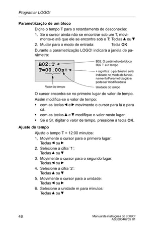 Manual de instruções do LOGO!
A5E00046705 01
48
Parametrização de um bloco
Digite o tempo T para o retardamento de desconexão:
1. Se o cursor ainda não se encontrar sob um T, movi-
mente-o até que ele se encontre sob o T: Teclas ou
2. Mudar para o modo de entrada: Tecla OK
Durante a parametrização LOGO! indicará a janela de pa-
râmetro:
B02: O parâmetro do bloco
B02 T: é o tempo
+ significa: o parâmetro será
indicado no modo de funcio-
namentoParametrizaçãoe
pode ser modificado lá
B02:T
T=00.00s+
Valor do tempo Unidade do tempo
O cursor encontra-se no primeiro lugar do valor de tempo.
Assim modifica-se o valor de tempo:
S com as teclas e movimente o cursor para lá e para
cá.
S com as teclas e modifique o valor neste lugar.
S Se o Sr. digitar o valor de tempo, pressione a tecla OK.
Ajuste do tempo
Ajuste o tempo T = 12:00 minutos:
1. Movimente o cursor para o primeiro lugar:
Teclas ou
2. Selecione a cifra ’1’:
Teclas ou
3. Movimente o cursor para o segundo lugar:
Teclas ou
4. Selecione a cifra ’2’:
Teclas ou
5. Movimente o cursor para a unidade:
Teclas ou
6. Selecione a unidade m para minutos:
Teclas ou
Programar LOGO!
 