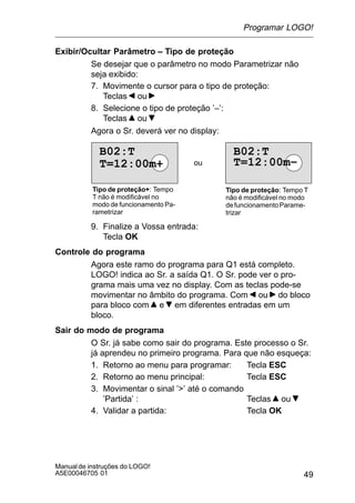 49
Manualde instruções do LOGO!
A5E00046705 01
Exibir/Ocultar Parâmetro – Tipo de proteção
Se desejar que o parâmetro no modo Parametrizar não
seja exibido:
7. Movimente o cursor para o tipo de proteção:
Teclas ou
8. Selecione o tipo de proteção ’–’:
Teclas ou
Agora o Sr. deverá ver no display:
B02:T
T=12:00m+
B02:T
T=12:00m–ou
Tipo de proteção+: Tempo
T não é modificável no
modo de funcionamento Pa-
rametrizar
Tipo de proteção: Tempo T
não é modificável no modo
defuncionamentoParame-
trizar
9. Finalize a Vossa entrada:
Tecla OK
Controle do programa
Agora este ramo do programa para Q1 está completo.
LOGO! indica ao Sr. a saída Q1. O Sr. pode ver o pro-
grama mais uma vez no display. Com as teclas pode-se
movimentar no âmbito do programa. Com ou do bloco
para bloco com e em diferentes entradas em um
bloco.
Sair do modo de programa
O Sr. já sabe como sair do programa. Este processo o Sr.
já aprendeu no primeiro programa. Para que não esqueça:
1. Retorno ao menu para programar: Tecla ESC
2. Retorno ao menu principal: Tecla ESC
3. Movimentar o sinal ’’ até o comando
’Partida’ : Teclas ou
4. Validar a partida: Tecla OK
Programar LOGO!
 