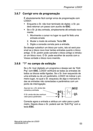 53
Manualde instruções do LOGO!
A5E00046705 01
3.6.7 Corrigir erro de programação
É absolutamente fácil corrigir erros de programação com
LOGO!:
S Enquanto o Sr. não tiver teminado de digitar, o Sr. po-
derá retornar um passo com auxílio de ESC.
S Se o Sr. já deu entrada, simplesmente dê entrada nova-
mente:
1. Movimente o cursor no lugar no qual foi feito uma
entrada errada
2. Mudar o modo de entrada: Tecla OK
3. Digite a conexão correta para a entrada.
Se desejar substituir um bloco por outro, isto só será pos-
sível se o bloco novo tiver tantas entradas quanto o bloco
antigo. O Sr. porém pode cancelar o bloco antigo e introdu-
zir um bloco novo. O Sr. pode escolher de acordo com a
Vossa vontade o bloco novo inserido.
3.6.8 ”?” no campo de exibição
Se o Sr. tiver digitado um programa e deseja sair de “Edit
Prg” com ESC, LOGO! verificará se todas as entradas de
todos os blocos estão ligadas. Se o Sr. tiver esquecido de
uma entrada ou de um parâmetro, LOGO! irá indicar o pri-
meiro lugar, no qual o Sr. esqueceu de algo e marcará to-
das as entradas não conectadas e parâmetros com um
ponto de interrogação.
R ?
Aqui por ex. o Sr. ainda não
conectou a entrada
B01
T ?
Q1
B02
O Sr. ainda não deu nenhum
valor para o parâmetro
Conecte agora a entrada e atribua um valor para o parâ-
metro. Depois disso o Sr. poderá sair de “Edit Prg” com a
tecla ESC.
Programar LOGO!
 