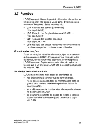 55
Manualde instruções do LOGO!
A5E00046705 01
3.7 Funções
LOGO! coloca à Vossa disposição diferentes elementos. A
fim de que o Sr. não perca a visão geral, dividimos os ele-
mentos e ’Relações’. Estas relações são:
S ±Co: Relação dos bornes (Connector)
(vide capítulo 3.8)
S ±GF: Relação das funções básicas AND, OR, ...
(vide capítulo 3.9)
S ±SF: Relação das funções especiais
(vide capítulo 3.10)
S ±BN: Relação dos blocos realizados completamene no
circuito e que podem continuar a ser utilizados
Conteúdo das relações
Todas as relações mostram elementos, que se encontram
à disposição em LOGO!. Em caso normal eles são todos
os bornes, todas as funções especiais, que o respectivo
LOGO! conhece. Suplementarmente eles são todos os
blocos que o Sr. criou no LOGO! até a respectiva chamada
da relação ±BN.
Se não for mais mostrado tudo
LOGO! não mostrará mais todos os elementos se
S não precisar mais ser introduzido nenhum bloco.
Neste caso ou a capacidade de memorização está es-
gotada ou o número máximo de possíveis blocos foi
alcançado (56).
S se um bloco especial precisar de mais memória, do que
há disponível no LOGO!
S se o número resultante de blocos de função 7 ligados
sucessivamente excedesse (para tanto vide o capí-
tulo 3.11).
Programar LOGO!
 