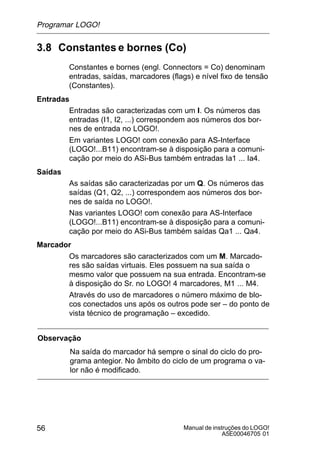 Manual de instruções do LOGO!
A5E00046705 01
56
3.8 Constantes e bornes (Co)
Constantes e bornes (engl. Connectors = Co) denominam
entradas, saídas, marcadores (flags) e nível fixo de tensão
(Constantes).
Entradas
Entradas são caracterizadas com um I. Os números das
entradas (I1, I2, ...) correspondem aos números dos bor-
nes de entrada no LOGO!.
Em variantes LOGO! com conexão para AS-Interface
(LOGO!...B11) encontram-se à disposição para a comuni-
cação por meio do ASi-Bus também entradas Ia1 ... Ia4.
Saídas
As saídas são caracterizadas por um Q. Os números das
saídas (Q1, Q2, ...) correspondem aos números dos bor-
nes de saída no LOGO!.
Nas variantes LOGO! com conexão para AS-Interface
(LOGO!...B11) encontram-se à disposição para a comuni-
cação por meio do ASi-Bus também saídas Qa1 ... Qa4.
Marcador
Os marcadores são caracterizados com um M. Marcado-
res são saídas virtuais. Eles possuem na sua saída o
mesmo valor que possuem na sua entrada. Encontram-se
à disposição do Sr. no LOGO! 4 marcadores, M1 ... M4.
Através do uso de marcadores o número máximo de blo-
cos conectados uns após os outros pode ser – do ponto de
vista técnico de programação – excedido.
Observação
Na saída do marcador há sempre o sinal do ciclo do pro-
grama antegior. No âmbito do ciclo de um programa o va-
lor não é modificado.
Programar LOGO!
 