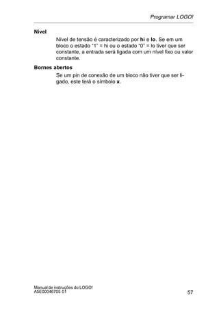 57
Manualde instruções do LOGO!
A5E00046705 01
Nível
Nível de tensão é caracterizado por hi e lo. Se em um
bloco o estado “1” = hi ou o estado “0” = lo tiver que ser
constante, a entrada será ligada com um nível fixo ou valor
constante.
Bornes abertos
Se um pin de conexão de um bloco não tiver que ser li-
gado, este terá o símbolo x.
Programar LOGO!
 