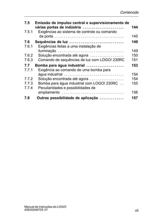 vii
Manual de instruções do LOGO!
A5E00046705 01
7.5 Emissão de impulso central e supervisionamento de
várias portas de indústria 144. . . . . . . . . . . . . . . . . . . . . .
7.5.1 Exigências ao sistema de controle ou comando
da porta 145. . . . . . . . . . . . . . . . . . . . . . . . . . . . . . . . . . . . .
7.6 Sequências de luz 149. . . . . . . . . . . . . . . . . . . . . . . . . . . . .
7.6.1 Exigências feitas a uma instalação de
iluminação 149. . . . . . . . . . . . . . . . . . . . . . . . . . . . . . . . . . .
7.6.2 Solução encontrada até agora 150. . . . . . . . . . . . . . . . . .
7.6.3 Comando de sequências de luz com LOGO! 230RC 151
7.7 Bomba para água industrial 153. . . . . . . . . . . . . . . . . . . .
7.7.1 Exigência ao comando de uma bomba para
água industrial 154. . . . . . . . . . . . . . . . . . . . . . . . . . . . . . . .
7.7.2 Solução encontrada até agora 154. . . . . . . . . . . . . . . . . .
7.7.3 Bomba para água industrial com LOGO! 230RC 155. .
7.7.4 Peculiaridades e possibilidades de
ampliamento 156. . . . . . . . . . . . . . . . . . . . . . . . . . . . . . . . .
7.8 Outras possibilidade de aplicação 157. . . . . . . . . . . . .
Contenùdo
 