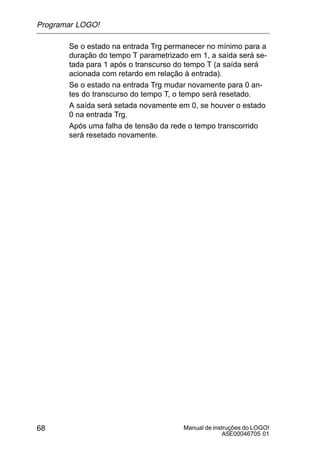 Manual de instruções do LOGO!
A5E00046705 01
68
Se o estado na entrada Trg permanecer no mínimo para a
duração do tempo T parametrizado em 1, a saída será se-
tada para 1 após o transcurso do tempo T (a saída será
acionada com retardo em relação à entrada).
Se o estado na entrada Trg mudar novamente para 0 an-
tes do transcurso do tempo T, o tempo será resetado.
A saída será setada novamente em 0, se houver o estado
0 na entrada Trg.
Após uma falha de tensão da rede o tempo transcorrido
será resetado novamente.
Programar LOGO!
 