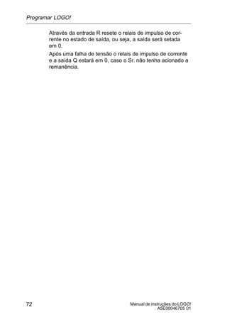 Manual de instruções do LOGO!
A5E00046705 01
72
Através da entrada R resete o relais de impulso de cor-
rente no estado de saída, ou seja, a saída será setada
em 0.
Após uma falha de tensão o relais de impulso de corrente
e a saída Q estará em 0, caso o Sr. não tenha acionado a
remanência.
Programar LOGO!
 