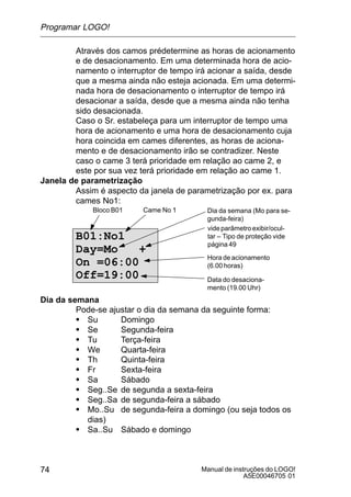 Manual de instruções do LOGO!
A5E00046705 01
74
Através dos camos prédetermine as horas de acionamento
e de desacionamento. Em uma determinada hora de acio-
namento o interruptor de tempo irá acionar a saída, desde
que a mesma ainda não esteja acionada. Em uma determi-
nada hora de desacionamento o interruptor de tempo irá
desacionar a saída, desde que a mesma ainda não tenha
sido desacionada.
Caso o Sr. estabeleça para um interruptor de tempo uma
hora de acionamento e uma hora de desacionamento cuja
hora coincida em cames diferentes, as horas de aciona-
mento e de desacionamento irão se contradizer. Neste
caso o came 3 terá prioridade em relação ao came 2, e
este por sua vez terá prioridade em relação ao came 1.
Janela de parametrização
Assim é aspecto da janela de parametrização por ex. para
cames No1:
B01:No1
Day=Mo +
On =06:00
Off=19:00
Dia da semana (Mo para se-
gunda-feira)
Hora de acionamento
(6.00 horas)
videparâmetroexibir/ocul-
tar – Tipo de proteção vide
página 49
Data do desaciona-
mento (19.00 Uhr)
Bloco B01 Came No 1
Dia da semana
Pode-se ajustar o dia da semana da seguinte forma:
S Su Domingo
S Se Segunda-feira
S Tu Terça-feira
S We Quarta-feira
S Th Quinta-feira
S Fr Sexta-feira
S Sa Sábado
S Seg..Se de segunda a sexta-feira
S Seg..Sa de segunda-feira a sábado
S Mo..Su de segunda-feira a domingo (ou seja todos os
dias)
S Sa..Su Sábado e domingo
Programar LOGO!
 