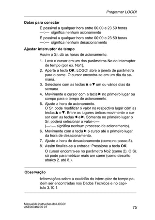 75
Manualde instruções do LOGO!
A5E00046705 01
Datas para conectar
É possível a qualquer hora entre 00.00 e 23.59 horas
––:–– significa nenhum acionamento
É possível a qualquer hora entre 00:00 e 23:59 horas
––:–– significa nenhum desacionamento
Ajustar interruptor de tempo
Assim o Sr. dá as horas de acionamento:
1. Leve o cursor em um dos parâmetros No do interruptor
de tempo (por ex. No1).
2. Aperte a tecla OK. LOGO! abre a janela de parâmetro
para o came. O cursor encontra-se em um dia da se-
mana.
3. Selecione com as teclas e um ou vários dias da
semana.
4. Movimente o cursor com a tecla no primeiro lugar ou
campo para o tempo de acionamento.
5. Ajuste a hora de acionamento.
O Sr. pode modificar o valor no respectivo lugar com as
teclas e . Entre os lugares únicos movimente o cur-
sor com as teclas e . Somente no primeiro lugar o
Sr. poderá selecionar o valor–:––
(––:–– significa nenhum processo de acionamento).
6. Movimente com a tecla o curso até o primeiro lugar
da hora de desacionamento.
7. Ajuste a hora de desacionamento (como no passo 5).
8. Assim finaliza-se a entrada: Pressione a tecla OK.
O cursor encontra-se no parâmetro No2 (came 2). O Sr.
só pode parametrizar mais um came (como descrito
abaixo 2. até 8.).
Observação
Informações sobre a exatidão do interruptor de tempo po-
dem ser encontradas nos Dados Técnicos e no capí-
tulo 3.10.1.
Programar LOGO!
 