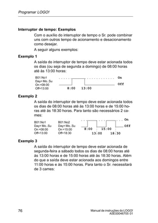 Manual de instruções do LOGO!
A5E00046705 01
76
Interruptor de tempo: Exemplos
Com o auxílio do interruptor de tempo o Sr. pode combinar
uns com outros tempo de acionamento e desacionamento
como desejar.
A seguir alguns exemplos:
Exemplo 1
A saída do interruptor de tempo deve estar acionada todos
os dias (ou seja de segunda a domingo) de 08:00 horas
até às 13:00 horas:
B01:No1
Day= Mo..Su
On =08:00
Off=13:00
On
Off
8:00 13:00
Exemplo 2
A saída do interruptor de tempo deve estar acionada todos
os dias de 08:00 horas até às 13:00 horas e de 15:00 ho-
ras até às 18:30 horas. Para tanto são necessários 2 ca-
mes:
B01:No1
Day= Mo..Su
On =08:00
Off=13:00
B01:No2
Day= Mo..Su
On =15:00
Off=18:30
On
Off
8:00
13:00
15:00
18:30
Exemplo 3
A saída do interruptor de tempo deve estar acionada de
segunda-feira a sábado todos os dias de 08:00 horas até
às 13:00 horas e de 15:00 horas até às 18:30 horas. Além
do que a saída deve estar acionada aos domingos entre
11:00 horas e às 15:00 horas. Para tanto o Sr. necessitará
de 3 cames:
Programar LOGO!
 