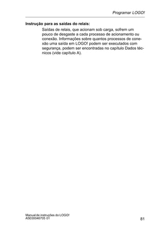 81
Manualde instruções do LOGO!
A5E00046705 01
Instrução para as saídas do relais:
Saídas de relais, que acionam sob carga, sofrem um
pouco de desgaste a cada processo de acionamento ou
conexão. Informações sobre quantos processos de cone-
xão uma saída em LOGO! podem ser executados com
segurança, podem ser encontradas no capítulo Dados téc-
nicos (vide capítulo A).
Programar LOGO!
 