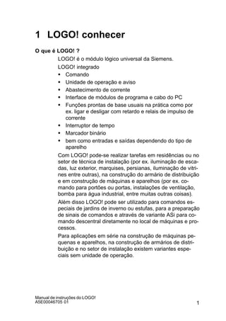 1
Manual de instruções do LOGO!
A5E00046705 01
1 LOGO! conhecer
O que é LOGO! ?
LOGO! é o módulo lógico universal da Siemens.
LOGO! integrado
S Comando
S Unidade de operação e aviso
S Abastecimento de corrente
S Interface de módulos de programa e cabo do PC
S Funções prontas de base usuais na prática como por
ex. ligar e desligar com retardo e relais de impulso de
corrente
S Interruptor de tempo
S Marcador binário
S bem como entradas e saídas dependendo do tipo de
aparelho
Com LOGO! pode-se realizar tarefas em residências ou no
setor de técnica de instalação (por ex. iluminação de esca-
das, luz exterior, marquises, persianas, iluminação de vitri-
nes entre outras), na construção do armário de distribuição
e em construção de máquinas e aparelhos (por ex. co-
mando para portões ou portas, instalações de ventilação,
bomba para água industrial, entre muitas outras coisas).
Além disso LOGO! pode ser utilizado para comandos es-
peciais de jardins de inverno ou estufas, para a preparação
de sinais de comandos e através de variante ASi para co-
mando descentral diretamente no local de máquinas e pro-
cessos.
Para aplicações em série na construção de máquinas pe-
quenas e aparelhos, na construção de armários de distri-
buição e no setor de instalação existem variantes espe-
ciais sem unidade de operação.
 