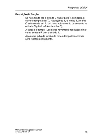 83
Manualde instruções do LOGO!
A5E00046705 01
Descrição da função
Se na entrada Trg o estado 0 mudar para 1, começará a
correr o tempo atual Ta. Alcançando Ta o tempo T, a saída
Q será setada em 1. Um novo acionamento ou conexão na
entrada Trg terá influência sobre Ta.
A saída e o tempo Ta só serão novamente resetadas em 0,
se na entrada R tiver o estado 1.
Após uma falha da tensão da rede o tempo transcorrido
será resetado novamente.
Programar LOGO!
 