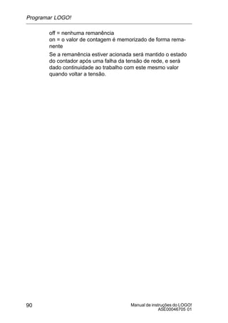 Manual de instruções do LOGO!
A5E00046705 01
90
off = nenhuma remanência
on = o valor de contagem é memorizado de forma rema-
nente
Se a remanência estiver acionada será mantido o estado
do contador após uma falha da tensão de rede, e será
dado continuidade ao trabalho com este mesmo valor
quando voltar a tensão.
Programar LOGO!
 