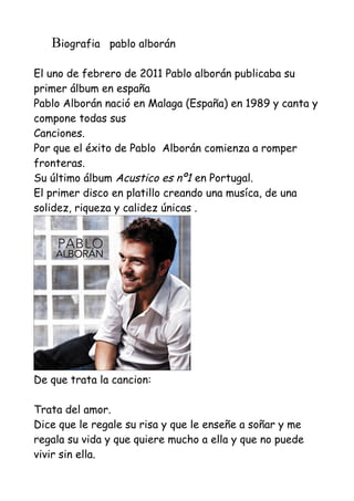 Biografia   pablo alborán

El uno de febrero de 2011 Pablo alborán publicaba su
primer álbum en españa
Pablo Alborán nació en Malaga (España) en 1989 y canta y
compone todas sus
Canciones.
Por que el éxito de Pablo Alborán comienza a romper
fronteras.
Su último álbum Acustico es nº1 en Portugal.
El primer disco en platillo creando una musíca, de una
solidez, riqueza y calidez únicas .




De que trata la cancion:

Trata del amor.
Dice que le regale su risa y que le enseñe a soñar y me
regala su vida y que quiere mucho a ella y que no puede
vivir sin ella.
 