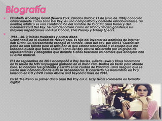  Elizabeth Woolridge Grant (Nueva York, Estados Unidos; 21 de junio de 1986) conocida
artísticamente como Lana Del Rey, es una compositora y cantante estadounidense. Su
nombre artístico es una combinación del nombre de la actriz Lana Turner y del
automóvil Ford Del Rey. Se autodenomina como «la Nancy Sinatra gánster»,6 sus
mayores inspiraciones son Kurt Cobain, Elvis Presley y Britney Spears.

1986—2010: inicios musicales y primer disco
Grant nació en la ciudad de Nueva York. Es hija del inventor de dominios de internet
Rob Grant. Su representante escogió el nombre, Lana Del Rey, por ella13 "Quería ser
parte de una banda pero el sello con el que estaba trabajando y el equipo que me
rodeaba quería que fuese solista". Lana Del Rey estuvo asesorada por un grupo de
representantes y abogados que durante 5 años buscaron un nombre que encajara con
su estilo musical.
El 2 de septiembre de 2010 acompañó a Ray Davies, Juliette Lewis y Klaus Voormann
en la sesión de MTV Unplugged grabada en el Union Film-Studios en Berlín para Mando
Diao. La canción fue grabada y escrita en la ciudad de Panamá. Lana asegura que se
siente mas cómoda donde esta su ascendencia. El concierto fue transmitido en TV y
lanzado en CD y DVD como Above and Beyond a fines de 2010.
En 2010 estrenó su primer disco Lana Del Ray a.k.a. Lizzy Grant solamente en formato
digital.
 