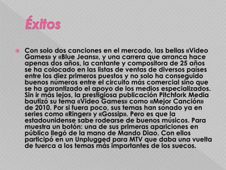  Con solo dos canciones en el mercado, las bellas «Video
Games» y «Blue Jeans», y una carrera que arranca hace
apenas dos años, la cantante y compositora de 25 años
se ha colocado en las listas de ventas de diversos países
entre los diez primeros puestos y no solo ha conseguido
buenos números entre el circuito más comercial sino que
se ha garantizado el apoyo de los medios especializados.
Sin ir más lejos, la prestigiosa publicación Pitchfork Media
bautizó su tema «Video Games» como «Mejor Canción»
de 2010. Por si fuera poco, sus temas han sonado ya en
series como «Ringer» y «Gossip». Pero es que la
estadounidense sabe rodearse de buenos músicos. Para
muestra un botón: una de sus primeras apariciones en
público llegó de la mano de Mando Diao. Con ellos
participó en un Unplugged para MTV que daba una vuelta
de tuerca a los temas más importantes de los suecos.
 