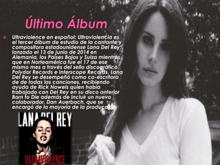  Ultraviolence en español: Ultraviolencia es
el tercer álbum de estudio de la cantante y
compositora estadounidense Lana Del Rey,
lanzado el 13 de junio de 2014 en
Alemania, los Países Bajos y Suiza mientras
que en Norteamérica fue el 17 de ese
mismo mes a través del sello discográfico
Polydor Records e Interscope Records. Lana
Del Rey se desempeñó como co-escritora
de de todas las canciones, recibiendo
ayuda de Rick Nowels quien había
trabajado con Del Rey en su disco anterior
Born to Die además de incluir un nuevo
colaborador, Dan Auerbach, que se
encargó de la mayoría de la producción.
 