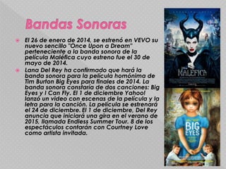  El 26 de enero de 2014, se estrenó en VEVO su
nuevo sencillo "Once Upon a Dream"
perteneciente a la banda sonora de la
película Maléfica cuyo estreno fue el 30 de
mayo de 2014.
 Lana Del Rey ha confirmado que hará la
banda sonora para la película homónima de
Tim Burton Big Eyes para finales de 2014. La
banda sonora constaría de dos canciones: Big
Eyes y I Can Fly. El 1 de diciembre Yahoo!
lanzó un video con escenas de la película y la
letra para la canción. La película se estrenará
el 24 de diciembre. El 1 de diciembre, Del Rey
anuncia que iniciará una gira en el verano de
2015, llamada Endless Summer Tour. 8 de los
espectáculos contarán con Courtney Love
como artista invitada.
 