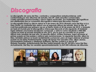  La discografía de Lana del Rey, cantante y compositora estadounidense, está
conformada por dos álbumes de estudio, tres EP, siete sencillos comerciales,
cuatro sencillos promocionales y doce vídeos musicales. Sus materiales discográficos
son distribuidos por la compañía discográfica Interscope Recordsy Polydor.
 La discografía lanzó su álbum debut el 4 de enero de 2010, titulado Lana Del Ray a.k.a.
Lizzy Grant. La cantante hizo debut con el segundo álbum de estudio, Born to Die, el
cual fue publicado por primera vez en el Reino Unido el 30 de enero de 2012, y lanzado
en todo el mundo por la discográfica Interscope Records al día siguiente. El material
logró obtener una buena recepción comercial, y obtuvo como resultado 3 400 000
copias en todo el mundo durante el año 2012, por lo que se convirtió en el quinto
álbum más vendido de ese año .Su sencillo debut, «Video Games», logró alcanzar el
primer puesto en tres países y obtuvo seis nominaciones. Su siguiente sencillo, «Born to
Die», también obtuvo un buen recibimiento comercial, pero no logró obtener el primer
puesto en las listas.Posteriormente, luego de lanzar tres sencillos más, «Blue Jeans»,
«Summertime Sadness» y «National Anthem», Del Rey publicó su tercer EP,
titulado Paradise. Anteriormente Del Rey había lanzado dos EP, Kill Kill y Lana Del Rey .
Actualmente, Del Rey ha vendido aproximadamente 16.269.500 millones de álbumes.
 