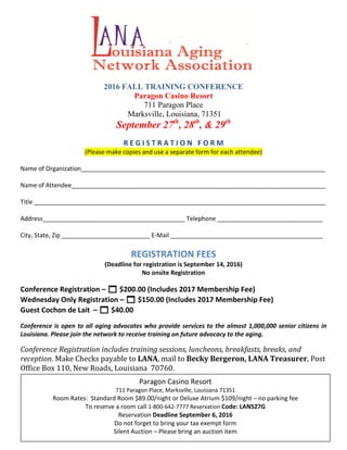 2016 FALL TRAINING CONFERENCE
Paragon Casino Resort
711 Paragon Place
Marksville, Louisiana, 71351
September 27th
, 28th
, & 29th
R E G I S T R A T I O N F O R M
(Please make copies and use a separate form for each attendee)
Name of Organization________________________________________________________________________
Name of Attendee___________________________________________________________________________
Title ______________________________________________________________________________________
Address__________________________________________ Telephone _______________________________
City, State, Zip __________________________ E-Mail _____________________________________________
REGISTRATION FEES
(Deadline for registration is September 14, 2016)
No onsite Registration
Conference Registration –  $200.00 (Includes 2017 Membership Fee)
Wednesday Only Registration –  $150.00 (Includes 2017 Membership Fee)
Guest Cochon de Lait –  $40.00
Conference is open to all aging advocates who provide services to the almost 1,000,000 senior citizens in
Louisiana. Please join the network to receive training on future advocacy to the aging.
Conference Registration includes training sessions, luncheons, breakfasts, breaks, and
reception. Make Checks payable to LANA, mail to Becky Bergeron, LANA Treasurer, Post
Office Box 110, New Roads, Louisiana 70760.
New Roads, LA 70760 Paragon Casino Resort
711 Paragon Place, Marksville, Louisiana 71351
Room Rates: Standard Room $89.00/night or Deluxe Atrium $109/night – no parking fee
To reserve a room call 1-800-642-7777 Reservation Code: LANS27G
Reservation Deadline September 6, 2016
Do not forget to bring your tax exempt form
Silent Auction – Please bring an auction item
 