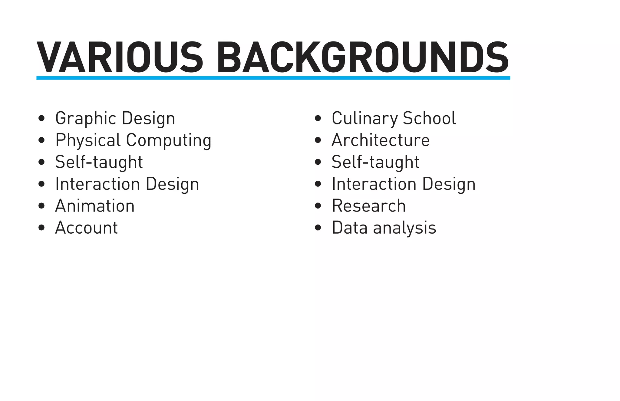 VARIOUS BACKGROUNDS 
• Graphic Design 
• Physical Computing 
• Self-taught 
• Interaction Design 
• Animation 
• Account 
• Culinary School 
• Architecture 
• Self-taught 
• Interaction Design 
• Research 
• Data analysis 
 