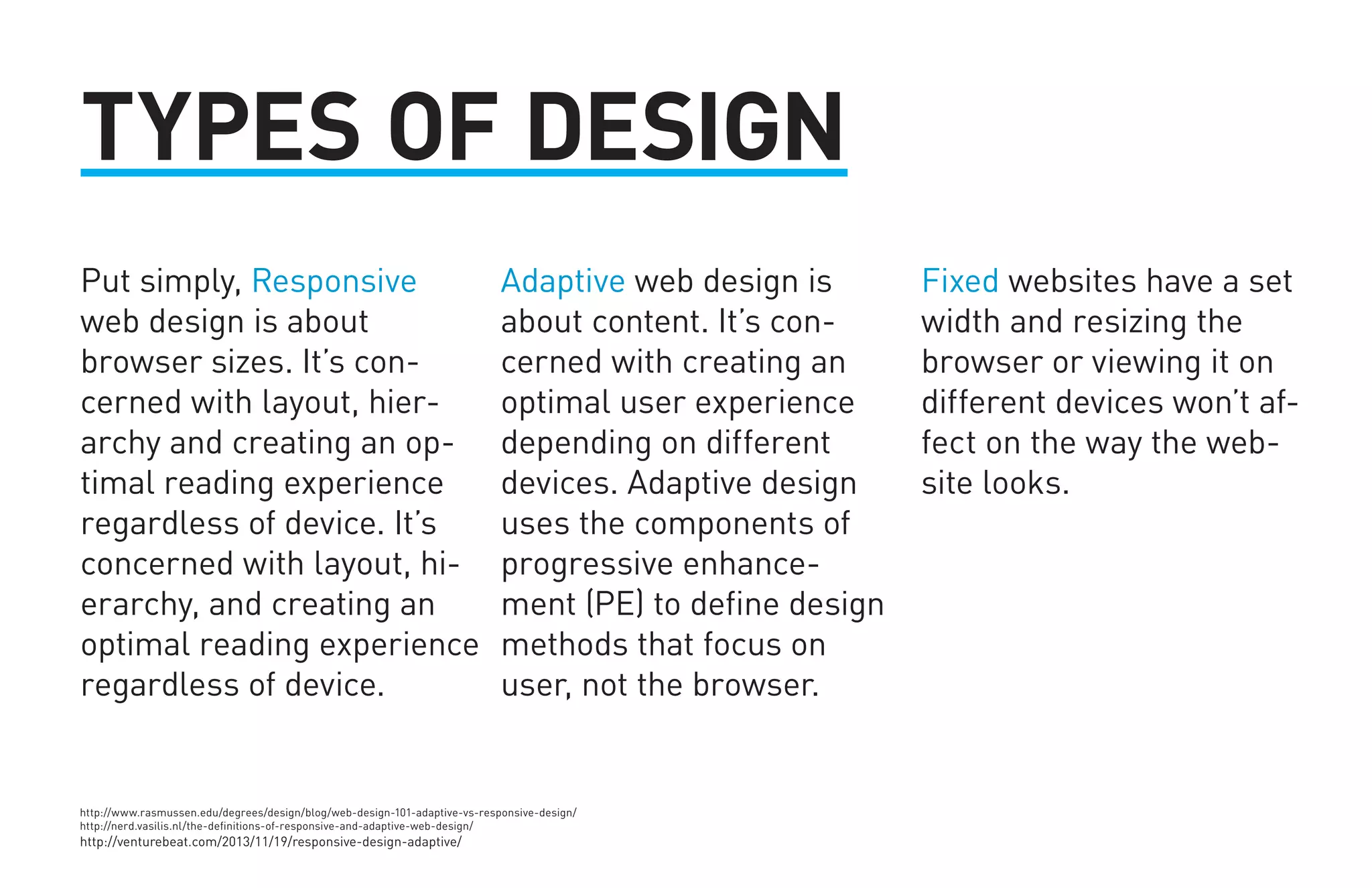 Put simply, Responsive 
web design is about 
browser sizes. It’s con-cerned 
with layout, hier-archy 
and creating an op-timal 
reading experience 
regardless of device. It’s 
concerned with layout, hi-erarchy, 
and creating an 
optimal reading experience 
regardless of device. 
Adaptive web design is 
about content. It’s con-cerned 
with creating an 
optimal user experience 
depending on different 
devices. Adaptive design 
uses the components of 
progressive enhance-ment 
(PE) to define design 
methods that focus on 
user, not the browser. 
Fixed websites have a set 
width and resizing the 
browser or viewing it on 
different devices won’t af-fect 
on the way the web-site 
looks. 
TYPES OF DESIGN 
http://www.rasmussen.edu/degrees/design/blog/web-design-101-adaptive-vs-responsive-design/ 
http://nerd.vasilis.nl/the-definitions-of-responsive-and-adaptive-web-design/ 
http://venturebeat.com/2013/11/19/responsive-design-adaptive/ 
 