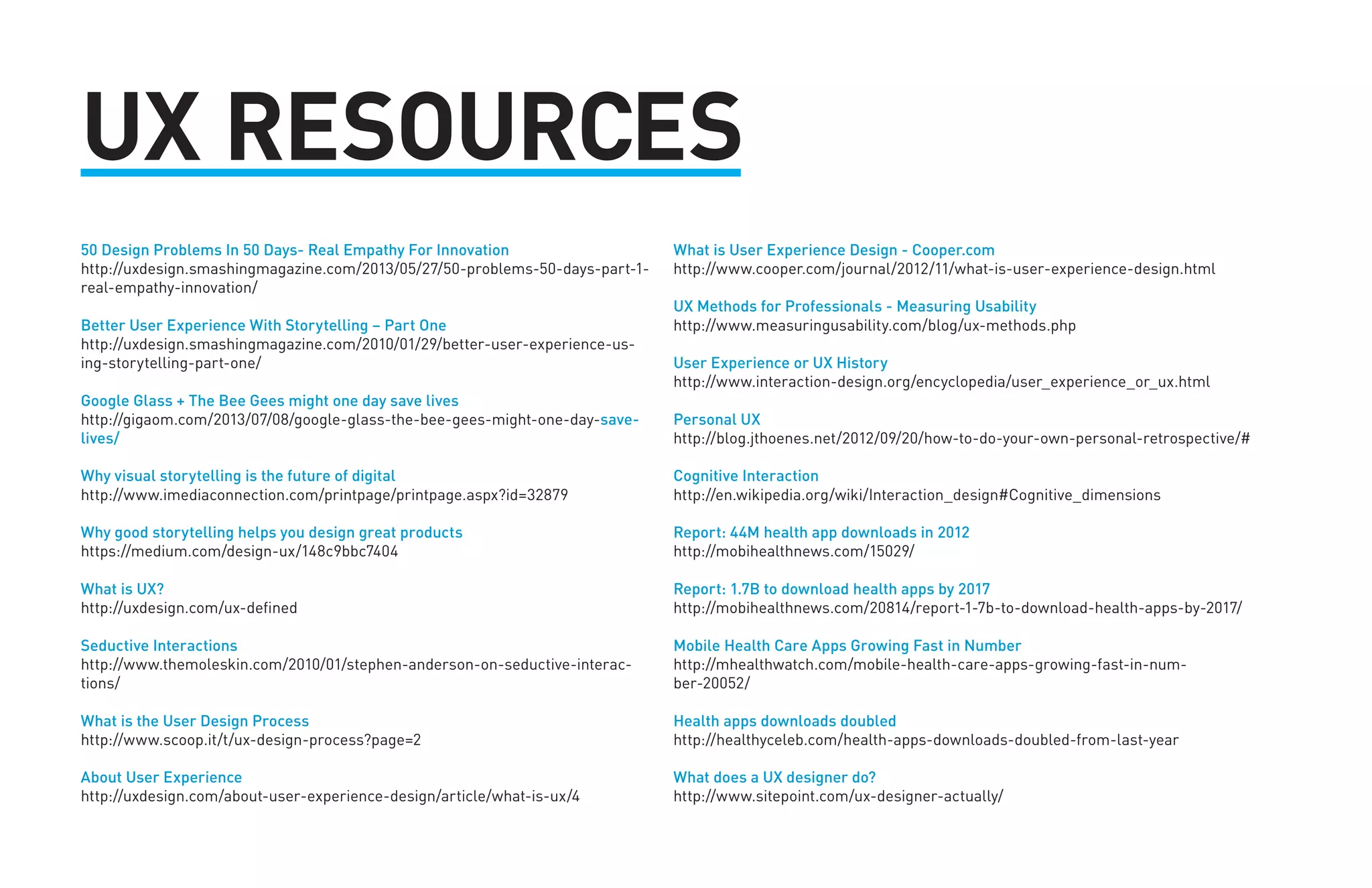UX RESOURCES 
50 Design Problems In 50 Days- Real Empathy For Innovation 
http://uxdesign.smashingmagazine.com/2013/05/27/50-problems-50-days-part-1- 
real-empathy-innovation/ 
Better User Experience With Storytelling – Part One 
http://uxdesign.smashingmagazine.com/2010/01/29/better-user-experience-us-ing- 
storytelling-part-one/ 
Google Glass + The Bee Gees might one day save lives 
http://gigaom.com/2013/07/08/google-glass-the-bee-gees-might-one-day-save-lives/ 
Why visual storytelling is the future of digital 
http://www.imediaconnection.com/printpage/printpage.aspx?id=32879 
Why good storytelling helps you design great products 
https://medium.com/design-ux/148c9bbc7404 
What is UX? 
http://uxdesign.com/ux-defined 
Seductive Interactions 
http://www.themoleskin.com/2010/01/stephen-anderson-on-seductive-interac-tions/ 
What is the User Design Process 
http://www.scoop.it/t/ux-design-process?page=2 
About User Experience 
http://uxdesign.com/about-user-experience-design/article/what-is-ux/4 
What is User Experience Design - Cooper.com 
http://www.cooper.com/journal/2012/11/what-is-user-experience-design.html 
UX Methods for Professionals - Measuring Usability 
http://www.measuringusability.com/blog/ux-methods.php 
User Experience or UX History 
http://www.interaction-design.org/encyclopedia/user_experience_or_ux.html 
Personal UX 
http://blog.jthoenes.net/2012/09/20/how-to-do-your-own-personal-retrospective/# 
Cognitive Interaction 
http://en.wikipedia.org/wiki/Interaction_design#Cognitive_dimensions 
Report: 44M health app downloads in 2012 
http://mobihealthnews.com/15029/ 
Report: 1.7B to download health apps by 2017 
http://mobihealthnews.com/20814/report-1-7b-to-download-health-apps-by-2017/ 
Mobile Health Care Apps Growing Fast in Number 
http://mhealthwatch.com/mobile-health-care-apps-growing-fast-in-num-ber- 
20052/ 
Health apps downloads doubled 
http://healthyceleb.com/health-apps-downloads-doubled-from-last-year 
What does a UX designer do? 
http://www.sitepoint.com/ux-designer-actually/ 
 