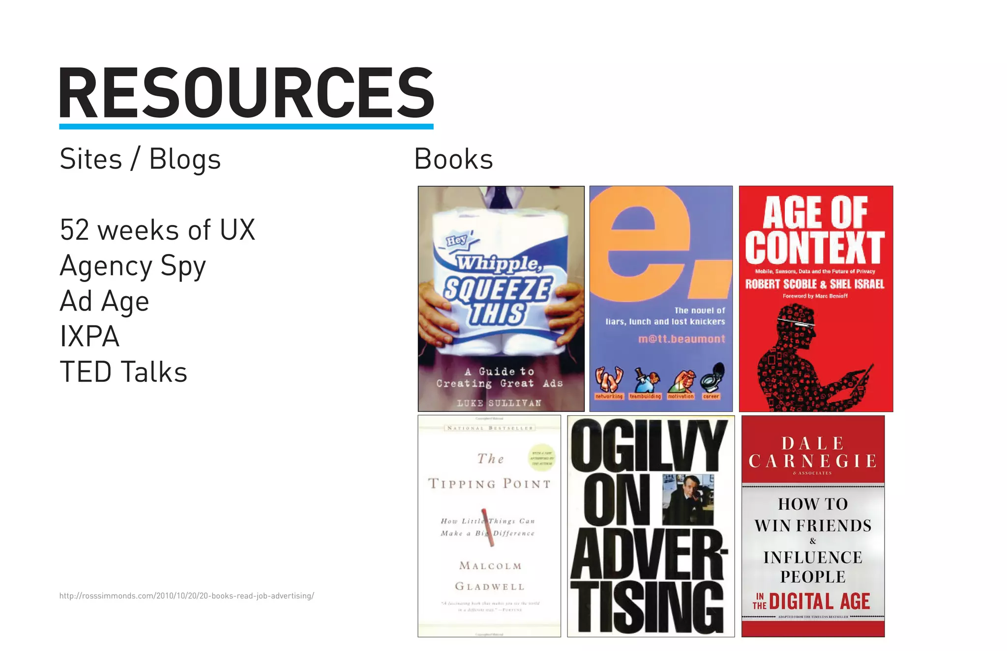 RESOURCES 
Sites / Blogs Books 
52 weeks of UX 
Agency Spy 
Ad Age 
IXPA 
TED Talks 
http://rosssimmonds.com/2010/10/20/20-books-read-job-advertising/ 
 