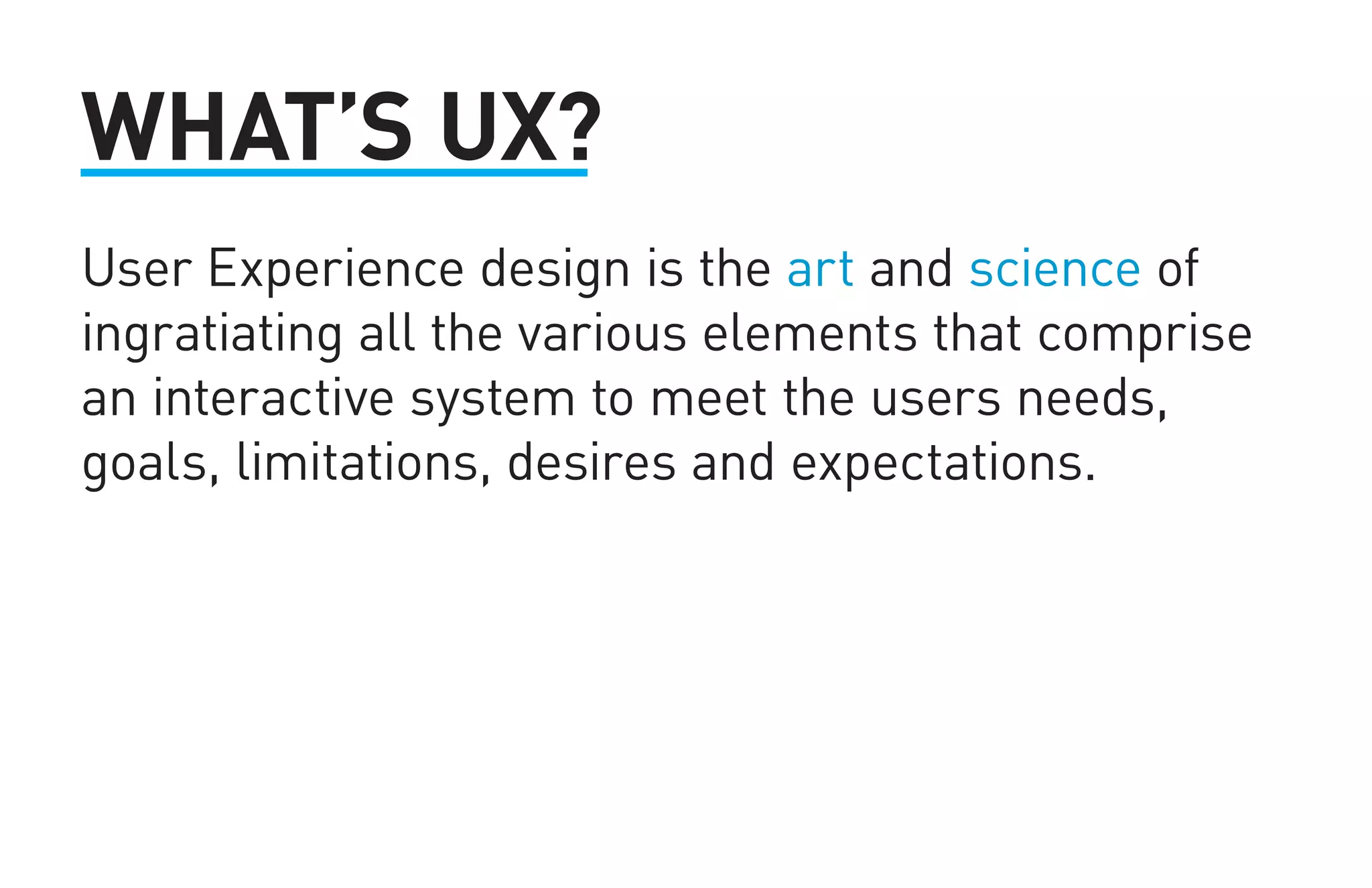 WHAT’S UX? 
User Experience design is the art and science of 
ingratiating all the various elements that comprise 
an interactive system to meet the users needs, 
goals, limitations, desires and expectations. 
 