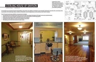 STERLING HOUSE OF DAVISON
ASSISTED LIVING

DAVISON, MI

FURNITURE LAYOUT
When planning furniture in
senior living communities, it
is important to maintain a
36” clearance to meet ADA
accessibility guidelines.

A renovation of an existing Assisted Living building, along with a new addition to double its square footage, designed to reposition the community in the
local market. This facility type allows residents to maintain a level of independence, with assistance from staff as needed.
Some of my personal responsibilities and experiences included:
•	 Coordinating with the design group and construction team from design development through construction administration.
•	 Preparing construction documents including interior finish specifications and flooring layouts.
•	 Preparing and packaging FF&E specification and furniture layouts.
•	 Assisting the client with procurement and installation documents.
•	 Developing presentation documents for client review.
SALON
Besides providing a convenient in-house service to the residents,
the salon functions as a weekly social gathering space.

The following revisions have been made:
1. Sofa Table in Waiting Area
PROVIDING OPTIONS
2. Layout in Existing Day Room (Option 1 or 2)
Providing multiple
3. 16 Chairs in Dining/ Activity Roomsolutions may take more time

initially, but allows the client to make a quick
decision because they can plainly see the best
choice.

Dayroom Option #2

BREAKING UP CORRIDORS
It is important to provide small seating
niches in long corridors because as people
age, they typically lose the ability to walk
long distances without rest.

FRONT OF THE HOUSE REMODEL
The existing building received a full remodel along
with the construction of the addition. The most notable
improvement was the main living and activity spaces
that received all new finishes and lighting.

8

 