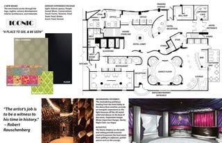 A NEW BRAND
The new brand carries through the
logo, tagline, sensory development,
interior architecture, and materials.

ICONIC

PARKING
GARAGE

SENSORY EXPERIENCE PACKAGE
Sight: Interior spaces, People
Sound: Music, Conversations
Touch: Forms, Textures, Food
Taste: Food, Drinks
Scent: Food, Incense

STOR.

OFFICE

BELL HOP

OFFICE

INTERNET
CAFE

OFFICE
HOTEL
ENTRANCE

HOTEL
RECEPTION

“A PLACE TO SEE, & BE SEEN”

GRAND
STAIRCASE

REST
ROOM

WALL COVERING

STAIRS
STOR.
HOTEL LOBBY

STAIRS

ELEVATORS
REST
ROOM
KITCHEN

BAR
OUTDOOR
BAR

RESTAURANT
RECEPTION

DANCE FLOOR
LOUNGE

FLOOR

UPHOLSTERY

BAR & RESTAURANT
ENTRANCE

UPHOLSTERY

“The artist’s job is
to be a witness to
his time in history.“
– Robert
Rauschenberg

MEANDERING PATHWAYS
The meandering pathways
leading from the hotel lobby to
the dance floor and bar, provide
an energetic experience as the
light bounces off the 3D metal
relief and dances to the beat of
the music. Inspiration Image:
Mister Important Design, Vanity
Night Club- Las Vegas
ACOUSTICS	
The heavy drapery on the walls
and ceiling provide acoustic
control to prevent the loud music
from spilling to adjacent, quieter
spaces such as the Lounge.

13

 