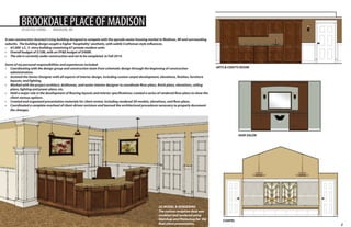 BROOKDALE PLACE OF MADISON
ASSISTED LIVING

MADISON, WI

A new construction Assisted Living building designed to compete with the upscale senior housing market in Madison, WI and surrounding
suburbs. The building design sought a higher ‘hospitality’ aesthetic, with subtle Craftsman style influences.
•	 67,000 s.f., 3- story building containing 67 private resident units
•	 Overall budget of $15M, with an FF&E budget of $400K.
•	 The site is currently under construction and set to be completed in Fall 2014.
Some of my personal responsibilities and experiences included:
•	 Coordinating with the design group and construction team from schematic design through the beginning of construction
administration.
•	 Assisted the Senior Designer with all aspects of interior design, including custom carpet development, elevations, finishes, furniture
layouts, and lighting.
•	 Worked with the project architect, draftsman, and senior interior designer to coordinate floor plans, finish plans, elevations, ceiling
plans, lighting and power plans, etc.
•	 Held a major role in the development of flooring layouts and interior specifications; created a series of rendered floor plans to show the
client various options.
•	 Created and organized presentation materials for client review, including rendered 3D models, elevations, and floor plans.
•	 Coordinated a complete overhaul of client-driven revisions and learned the architectural procedures necessary to properly document
the changes.

ARTS & CRAFTS ROOM

HAIR SALON

3D MODEL & RENDERING
The custom reception desk was
modeled and rendered using
Sketchup and Photoshop for the
final client presentation.

CHAPEL

2

 