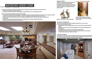 WATERFORD SENIOR LIVING
MEMORY CARE

WATERFORD, WI

SENSORY ARTWORK
Alzheimer’s research has shown that memories
are most successfully retreived through
activating sensory stimuli, such as the smell of
fresh baked cookies or a familiar song. Artwork
can also be a great tool to target the senses of
sight and touch.

A new construction memory care project representing the most advanced industry developments for dementia care.
•	 29,500 s.f. community, 29 private resident units
•	 Candidate for ASID award in Senior Living category, submitted Winter 2013, currently pending review
Some of my personal responsibilities and experiences included:
•	 Planning and selecting of artwork throughout. The selection included a variety of framed prints with a fresh, up-to-date feel, as well as
sensory art such as tapestries and 3D tactile art, intended to engage the residents through the sense of touch.
•	 Assisting in the furniture specification process including: space planning, frame selection, fabric selection, bidding, and 			
procurement.
•	 Assisting with the professional photography shoot, staging the spaces and learning lighting techniques.
•	 Preparing presentation documents for client review.

Metal Art- Selected for its 3D tactile quality

Tapestry- Selected for its soft texture
and reminiscent quality of the changing
seasons of WI.

DESIGNING THE DINING ROOM
There are many considerations when designing a dining room in a memory care
community, some examples include:
•	 Understanding the psychological effects of colors to promote and stimulate a healthy
appetite.
•	 Utilizing a mixture of natural and artificial lighting to reach adequate light levels for
the aging eye.
•	 Using durable finishes with ease of cleanability and maintenance.
•	 Providing ample space for residents to dine comfortably and staff to have adequate
circulation space to assist the residents with ease.
A TRANQUIL EXPERIENCE
A state-of-the-art spa room promotes healthy grooming and personal care. Designed with
controlled stimuli, the spa provides tactile and aromatic stimulation along with sound and
acoustic control while encouraging a relaxing resident experience.

4

 