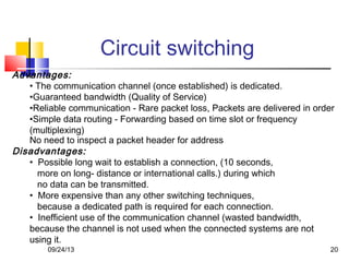 Circuit switching
Advantages:
• The communication channel (once established) is dedicated.
•Guaranteed bandwidth (Quality of Service)
•Reliable communication - Rare packet loss, Packets are delivered in order
•Simple data routing - Forwarding based on time slot or frequency
(multiplexing)
No need to inspect a packet header for address
Disadvantages:
• Possible long wait to establish a connection, (10 seconds,
more on long- distance or international calls.) during which
no data can be transmitted.
• More expensive than any other switching techniques,
because a dedicated path is required for each connection.
• Inefficient use of the communication channel (wasted bandwidth,
because the channel is not used when the connected systems are not
using it.
09/24/13 20
 