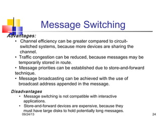 Message Switching
Advantages:
• Channel efficiency can be greater compared to circuit-
switched systems, because more devices are sharing the
channel.
• Traffic congestion can be reduced, because messages may be
temporarily stored in route.
• Message priorities can be established due to store-and-forward
technique.
• Message broadcasting can be achieved with the use of
broadcast address appended in the message.
Disadvantages
• Message switching is not compatible with interactive
applications.
• Store-and-forward devices are expensive, because they
must have large disks to hold potentially long messages.
09/24/13 24
 