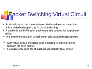 Packet Switching:Virtual Circuit
• In virtual circuit, the route between stations does not mean that
this is a dedicated path, as in circuit switching.
• A packet is still buffered at each node and queued for output over
a line.
• The difference between virtual circuit and datagram approaches:
 With virtual circuit, the node does not need to make a routing
decision for each packet.
 It is made only once for all packets using that virtual circuit.
09/24/13 29
 