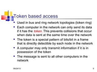 5
Token based access
 Used in bus and ring network topologies (token ring)
 Each computer in the network can only send its data
if it has the token. This prevents collisions that occur
when data is sent at the same time over the network
 The token is a special pattern of bits/bit in a frame
that is directly detectible by each node in the network
 A computer may only transmit information if it is in
possession of the token
 The message is sent to all other computers in the
network
09/24/13
 