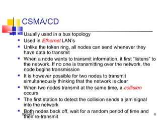 6
CSMA/CD
 Usually used in a bus topology
 Used in Ethernet LAN’s
 Unlike the token ring, all nodes can send whenever they
have data to transmit
 When a node wants to transmit information, it first “listens” to
the network. If no one is transmitting over the network, the
node begins transmission
 It is however possible for two nodes to transmit
simultaneously thinking that the network is clear
 When two nodes transmit at the same time, a collision
occurs
 The first station to detect the collision sends a jam signal
into the network
 Both nodes back off, wait for a random period of time and
then re-transmit
09/24/13
 