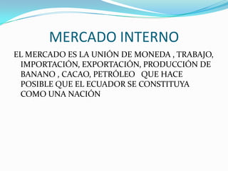 MERCADO INTERNO
EL MERCADO ES LA UNIÓN DE MONEDA , TRABAJO,
 IMPORTACIÓN, EXPORTACIÓN, PRODUCCIÓN DE
 BANANO , CACAO, PETRÓLEO QUE HACE
 POSIBLE QUE EL ECUADOR SE CONSTITUYA
 COMO UNA NACIÓN
 
