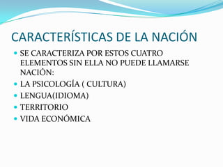 CARACTERÍSTICAS DE LA NACIÓN
 SE CARACTERIZA POR ESTOS CUATRO
    ELEMENTOS SIN ELLA NO PUEDE LLAMARSE
    NACIÓN:
   LA PSICOLOGÍA ( CULTURA)
   LENGUA(IDIOMA)
   TERRITORIO
   VIDA ECONÓMICA
 