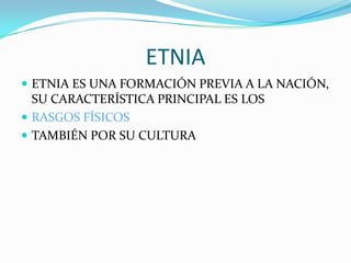 ETNIA
 ETNIA ES UNA FORMACIÓN PREVIA A LA NACIÓN,
  SU CARACTERÍSTICA PRINCIPAL ES LOS
 RASGOS FÍSICOS
 TAMBIÉN POR SU CULTURA
 