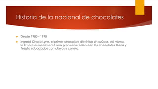 Historia de la nacional de chocolates 
 Desde 1985 – 1990 
 Ingresó Choco Lyne, el primer chocolate dietético sin azúcar. Así mismo, 
la Empresa experimentó una gran renovación con los chocolates Diana y 
Tesalia saborizados con clavos y canela. 
 