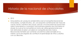 Historia de la nacional de chocolates 
 2012 
 Chocolatina Jet, producto emblemático de la Compañía Nacional de 
Chocolates, cumple 50 años. Jet, una exquisita combinación de masa de 
cacao, leche, manteca de cacao, azúcar y muchas esencias que le dan 
sabor característico y suavidad, fue la primera golosina de chocolate en 
el país, la cual se ha convertido en ícono de varias generaciones que 
han disfrutado el sabor y el saber en compañía de esta marca. 
Reconocida también por contener una lámina coleccionable en su 
interior, se ha encargado de contribuir al aprendizaje de niños y adultos 
con sus álbumes. 
 