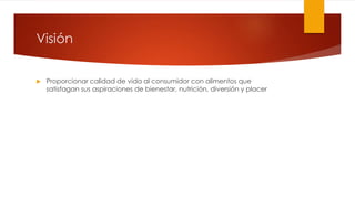 Visión 
 Proporcionar calidad de vida al consumidor con alimentos que 
satisfagan sus aspiraciones de bienestar, nutrición, diversión y placer 
 