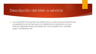 Descripción del bien o servicio 
 La compañía nacional de chocolate tiene un gran posicionamiento por 
su experiencia en el mercado y la calidad de sus productos ya que 
ofrecen diferentes líneas de productos como pueden ser: cereales, 
yogur, endulzantes etc. 
