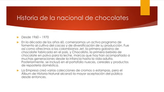 Historia de la nacional de chocolates 
 Desde 1960 – 1970 
 En la década de los años 60, comenzamos un activo programa de 
fomento al cultivo del cacao y de diversificación de su producción. Fue 
así como ofrecimos a los colombianos Jet, la primera golosina de 
chocolate fabricada en el país, y Chocolisto, la primera bebida de 
chocolate en polvo para la leche, marcas que hoy han acompañado a 
muchas generaciones desde la infancia hasta la vida adulta. 
Posteriormente, se incluyó en el portafolio nueces, cereales y productos 
de repostería doméstica. 
 La Empresa creó varias colecciones de cromos o estampas, pero el 
Álbum de Historia Natural alcanzó la mayor aceptación del público 
desde entonces. 
 